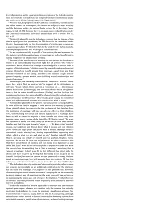 level of protection as the equal protection provisions of the federal constitu-
tion, the court did not undertake an independent state constitutional analy-
sis. Andersen v. King County, supra, 158 Wash. 2d 18.
   72
      We note that, for purposes of the California constitution, classifications
are either suspect or nonsuspect; the former are subject to strict scrutiny
and the latter are subject to rational basis review. In re Marriage Cases,
supra, 43 Cal. 4th 832. Because there is no quasi-suspect classification under
the California constitution, there is no intermediate level of review. See id.,
832 n.55.
   73
      Neither the plaintiffs nor the defendants contend that the history of this
state’s equal protection provisions, the fifth factor to be considered under
Geisler, bears materially on the determination of whether gay persons are
a quasi-suspect class. We therefore turn to the sixth Geisler factor, namely,
contemporary economic and sociological considerations.
   74
      As we explain more fully in part VII of this opinion, the state’s reasons for
the statutory prohibition against same sex marriage are indeed insufficient to
satisfy heightened or intermediate scrutiny.
   75
      Because of the significance of marriage in our society, the freedom to
marry is an extraordinarily important right for all persons who wish to
exercise it. As the Alliance for Marriage acknowledged in its amicus brief in
support of the defendants, ‘‘children reared by married couples and married
couples themselves benefit greatly from marriage—apart from any legal
benefits conferred on the family. Benefits to the married couple include
greater longevity, greater wealth, more fulfilling sexual relationships, and
greater happiness.’’
   76
      In this regard, the following observation of Connecticut Catholic Confer-
ence, Inc., which filed an amicus brief in support of the defendants, is
relevant. ‘‘In our culture, there has been a consensus on . . . [the] unique
ethical foundations [of marriage]: that the union should be for life (perma-
nency), that the union should be exclusive (fidelity), and that the love that
sustains and nurtures the union should be characterized by mutual support
and self-sacrifice (selflessness).’’ These ideals apply equally to committed
same sex and committed opposite sex couples who wish to marry.
   77
      Several of the plaintiffs in the present case are parents of young children.
In their affidavits filed in support of their motion for summary judgment,
those plaintiffs share the concern that the exclusion of their families from
the institution of marriage will have an adverse effect on their children,
who, understanding the social and cultural significance of marriage, have
been or will be forced to explain to their friends and others why their
parents cannot marry. As one of the plaintiffs, J.E. Martin, stated: ‘‘We want
our children to know that their family is as secure as their best friends’
families and that it is equal in society’s eyes . . . . We know what ‘married’
means, our neighbors and friends know what it means, and our children
[now eleven and eight years old] know what it means. Marriage means a
committed couple, sharing love, sharing responsibilities, supporting each
other, which is what we are and what we do.’’ Another plaintiff, Jeffrey
Busch, speaking on behalf of himself and his partner, Stephen Davis,
explains: ‘‘As our son Eli [now age six] grows up, we plan to convey to him
that there are all kinds of families, and our family is as legitimate as any
other. But I don’t want Eli to have to explain to anyone who asks that what
his parents have is something that is ‘like a marriage,’ something that is
‘almost a marriage.’ I don’t want Eli to feel different than other kids. He
should not have to grow up feeling that his family is not as good as his
friends’ famil[ies] because his parents are not permitted to marry. Without
equal access to marriage, [we] will someday have to explain to Eli that this
is because, under Connecticut law, we are deemed to be a less valid family.’’
   78
      The defendants also rely on the state’s interest in providing rights to same
sex couples incrementally as an additional justification for the statutory
bar on same sex marriage. For purposes of the present case, however,
characterizing the state’s interest in terms of changing the law incrementally
is simply another way of asserting that the state currently has an interest
in maintaining the status quo out of respect for tradition. We therefore see
no need to treat this proffered reason separately from the state’s asserted
interest in tradition.
   79
      Under the standard of review applicable to statutes that discriminate
against quasi-suspect classes, we consider only the reasons that actually
motivated the legislature to create the statutory classification at issue. See
United States v. Virginia, supra, 518 U.S. 532–33. Consequently, although
several amici curiae, as well as Justice Zarella in his dissenting opinion have
articulated reasons in justification of our statutory scheme limiting marriage
 