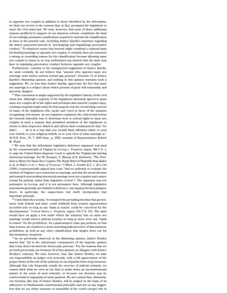 to opposite sex couples in addition to those identified by the defendants,
we limit our review to the reasons that, in fact, prompted the legislature to
enact the civil union law. We note, however, that none of those additional
reasons proffered in support of our statutory scheme constitutes the kind
of exceedingly persuasive justification required to warrant the classification
at issue in the present case, including Justice Zarella’s assertion regarding
the state’s purported interest in ‘‘privileg[ing] and regulat[ing] procreative
conduct.’’ To whatever extent that interest might constitute a rational basis
for limiting marriage to opposite sex couples, it certainly does not represent
a strong or overriding reason for the classification because allowing same
sex couples to marry in no way undermines any interest that the state may
have in regulating procreative conduct between opposite sex couples.
   Furthermore, contrary to the unsupported suggestion of Justice Zarella,
we most certainly do not believe that ‘‘anyone who opposes same sex
marriage must harbor animus toward gay persons’’; footnote 12 of Justice
Zarella’s dissenting opinion; and nothing in this opinion warrants such a
suggestion. We, no less than Justice Zarella, appreciate the fact that same
sex marriage is a subject about which persons of good will reasonably and
sincerely disagree.
   80
      This conclusion is amply supported by the legislative history of the civil
union law. Although a majority of the legislators ultimately agreed to grant
same sex couples all of the rights and privileges that married couples enjoy,
creating a separate legal entity for that purpose was the overarching concern
of many of the legislators who spoke and voted in favor of the measure
recognizing civil unions. As one legislator explained, the critical task before
the General Assembly was to determine how to extend rights to same sex
couples in such a manner that permitted members of the legislature to
return to their respective districts and inform their constituencies that ‘‘we
didn’t . . . do it in a way that you [would find] offensive either to your
core beliefs, to your religious beliefs, or to your view of what marriage is.’’
48 H.R. Proc., Pt. 7, 2005 Sess., p. 2002, remarks of Representative Robert
M. Ward.
   81
      We note that the defendants’ legislative deference argument was used
by the commonwealth of Virginia in Loving v. Virginia, supra, 388 U.S. 1,
to urge the United States Supreme Court to uphold the Virginia law barring
interracial marriage. See M. Bonauto, S. Murray & B. Robinson, ‘‘The Free-
dom to Marry for Same-Sex Couples: The Reply Brief of Plaintiffs Stan Baker
et al. in Baker et al. v. State of Vermont,’’ 6 Mich. J. Gender & L. 1, 40 n.143
(1999) (commonwealth argued that court ‘‘had no authority to evaluate the
wisdom of Virginia’s race restriction in marriage, and that the social theories
and research surrounding interracial marriage were too complex and contro-
versial for judicial, rather than legislative review’’). The argument was not
persuasive in Loving, and it is not persuasive here. Although legislative
enactments generally are entitled to deference, our equal protection jurispru-
dence, in particular, the suspectness test itself, incorporates that
important principle.
   82
      Until relatively recently, ‘‘it remained the prevailing doctrine that govern-
ment, both federal and state, could withhold from women opportunities
accorded men so long as any ‘basis in reason’ could be conceived for the
discrimination.’’ United States v. Virginia, supra, 518 U.S. 531. The state
would have us apply a test under which the statutory ban on same sex
marriage would survive judicial scrutiny so long as there were any ‘‘basis
in reason’’ for the prohibition. As a quasi-suspect class, gay persons, no less
than women, are entitled to a more searching judicial review of that statutory
prohibition, as well as any other classification that singles them out for
discriminatory treatment.
   83
      As we previously observed, in his dissenting opinion, Justice Borden
asserts that ‘‘[i]t is the unfortunate consequence of the majority opinion
that it has short-circuited the democratic process.’’ For the reasons that we
set forth previously; see footnote 59 of this opinion; we disagree with Justice
Borden’s criticism. We note, however, that, like Justice Borden, we take
our responsibility as judges very seriously, with a full appreciation of the
proper limits of the role of the judiciary in our tripartite form of government.
Although that role frequently entails the exercise of judicial restraint, we
cannot shirk what we view as our duty to strike down an unconstitutional
statute in the name of such restraint, or because our decision may be
controversial or unpopular in some quarters. We are content that, ultimately,
our decision, like that of Justice Borden, will be judged on the basis of its
adherence to fundamental constitutional principles and not on any sugges-
tion that we are either unaware or unmindful of the court’s proper role in
 
