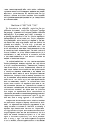 cause a same sex couple who enters into a civil union
enjoys the same legal rights as an opposite sex couple
who enters into a marriage. We also conclude that our
statutory scheme governing marriage impermissibly
discriminates against gay persons on the basis of their
sexual orientation.
                             I
          DECISION OF THE TRIAL COURT
   We first address the plaintiffs’ contention that the
trial court improperly granted the defendants’ motion
for summary judgment on the ground that the plaintiffs
had failed to demonstrate any legally cognizable or
actionable harm by virtue of the fact that the legislature
had established two separate and distinct classifica-
tions for couples who wish to be recognized by the law,
one limited to same sex couples and one limited to
opposite sex couples. The trial court predicated its
determination on the fact that a couple who enters into
a civil union has the same legal rights under state law as
a couple who enters into a marriage. The court reasoned
that the difference in labels afforded marriage and civil
unions is not, in itself, sufficient to trigger an analysis
of the constitutionality of that statutory scheme as
applied to same sex couples.
   The plaintiffs challenge the trial court’s conclusion
that the distinction between marriage and civil unions
is merely one of nomenclature. They contend that mar-
riage is not simply a term denominating a bundle of
legal rights. Rather, they contend that it is an institution
of unique and enduring importance in our society, one
that carries with it a special status. The plaintiffs there-
fore contend that their claim of unequal treatment can-
not be dismissed solely because same sex couples who
enter into a civil union enjoy the same rights under
state law as married couples. The plaintiffs also claim
that we must consider the legislature’s decision to cre-
ate civil unions for same sex couples in the context of
the historical condemnation and discrimination that gay
persons have suffered.12 We agree with the plaintiffs
that, despite the legislature’s recent establishment of
civil unions, the restriction of marriage to opposite sex
couples implicates the constitutional rights of gay per-
sons who wish to marry a person of the same sex.13
   A cognizable constitutional claim arises whenever
the government singles out a group for differential treat-
ment. The legislature has subjected gay persons to pre-
cisely that kind of differential treatment by creating a
separate legal classification for same sex couples who,
like opposite sex couples, wish to have their relation-
ship recognized under the law. Put differently, the civil
union law entitles same sex couples to all of the same
rights as married couples except one, that is, the free-
dom to marry, a right that ‘‘has long been recognized
as one of the vital personal rights essential to the orderly
 