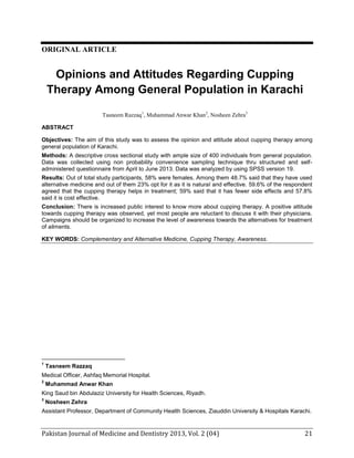 ORIGINAL ARTICLE

Opinions and Attitudes Regarding Cupping
Therapy Among General Population in Karachi
Tasneem Razzaq1, Muhammad Anwar Khan2, Nosheen Zehra3
ABSTRACT
Objectives: The aim of this study was to assess the opinion and attitude about cupping therapy among
general population of Karachi.
Methods: A descriptive cross sectional study with ample size of 400 individuals from general population.
Data was collected using non probability convenience sampling technique thru structured and selfadministered questionnaire from April to June 2013. Data was analyzed by using SPSS version 19.
Results: Out of total study participants, 58% were females. Among them 48.7% said that they have used
alternative medicine and out of them 23% opt for it as it is natural and effective. 59.6% of the respondent
agreed that the cupping therapy helps in treatment; 59% said that it has fewer side effects and 57.8%
said it is cost effective.
Conclusion: There is increased public interest to know more about cupping therapy. A positive attitude
towards cupping therapy was observed, yet most people are reluctant to discuss it with their physicians.
Campaigns should be organized to increase the level of awareness towards the alternatives for treatment
of ailments.
KEY WORDS: Complementary and Alternative Medicine, Cupping Therapy, Awareness.

1

Tasneem Razzaq

Medical Officer, Ashfaq Memorial Hospital.
2

Muhammad Anwar Khan

King Saud bin Abdulaziz University for Health Sciences, Riyadh.
3

Nosheen Zehra

Assistant Professor, Department of Community Health Sciences, Ziauddin University & Hospitals Karachi.

Pakistan Journal of Medicine and Dentistry 2013, Vol. 2 (04): p-p

21

 