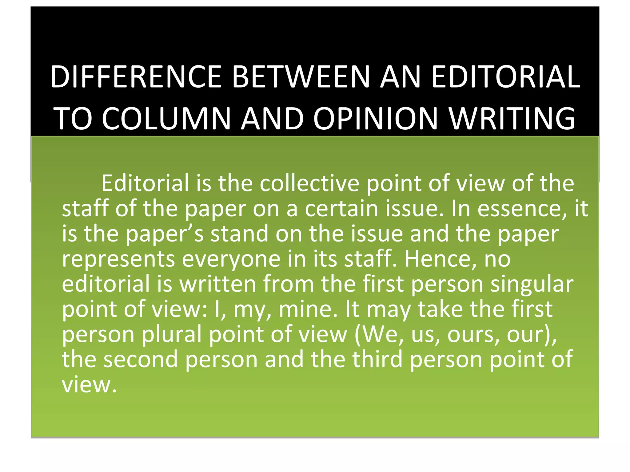 DIFFERENCE BETWEEN AN EDITORIAL
TO COLUMN AND OPINION WRITING
     Editorial is the collective point of view of the
staff of the paper on a certain issue. In essence, it
is the paper’s stand on the issue and the paper
represents everyone in its staff. Hence, no
editorial is written from the first person singular
point of view: I, my, mine. It may take the first
person plural point of view (We, us, ours, our),
the second person and the third person point of
view.
 