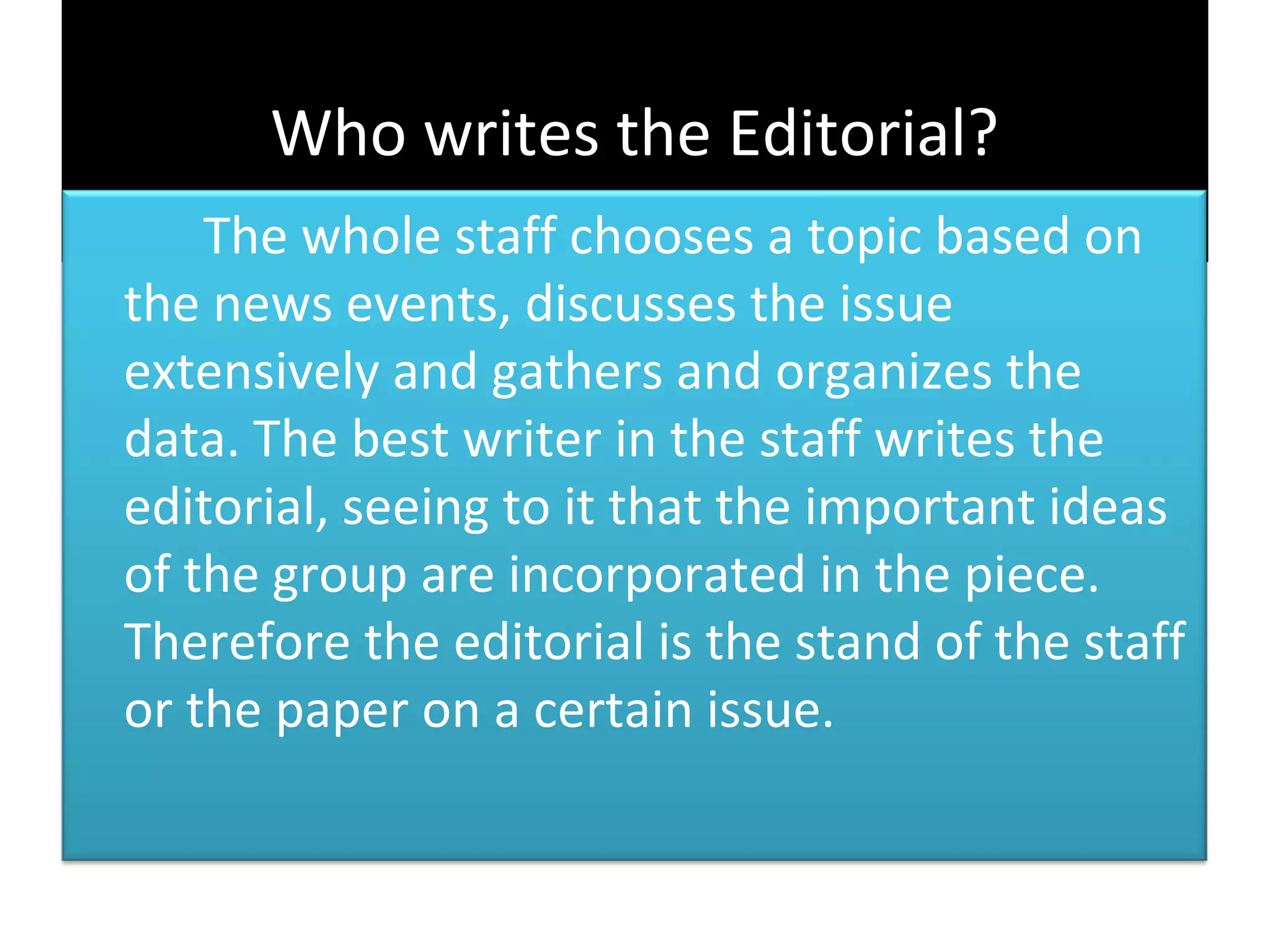 Who writes the Editorial?
    The whole staff chooses a topic based on
the news events, discusses the issue
extensively and gathers and organizes the
data. The best writer in the staff writes the
editorial, seeing to it that the important ideas
of the group are incorporated in the piece.
Therefore the editorial is the stand of the staff
or the paper on a certain issue.
 