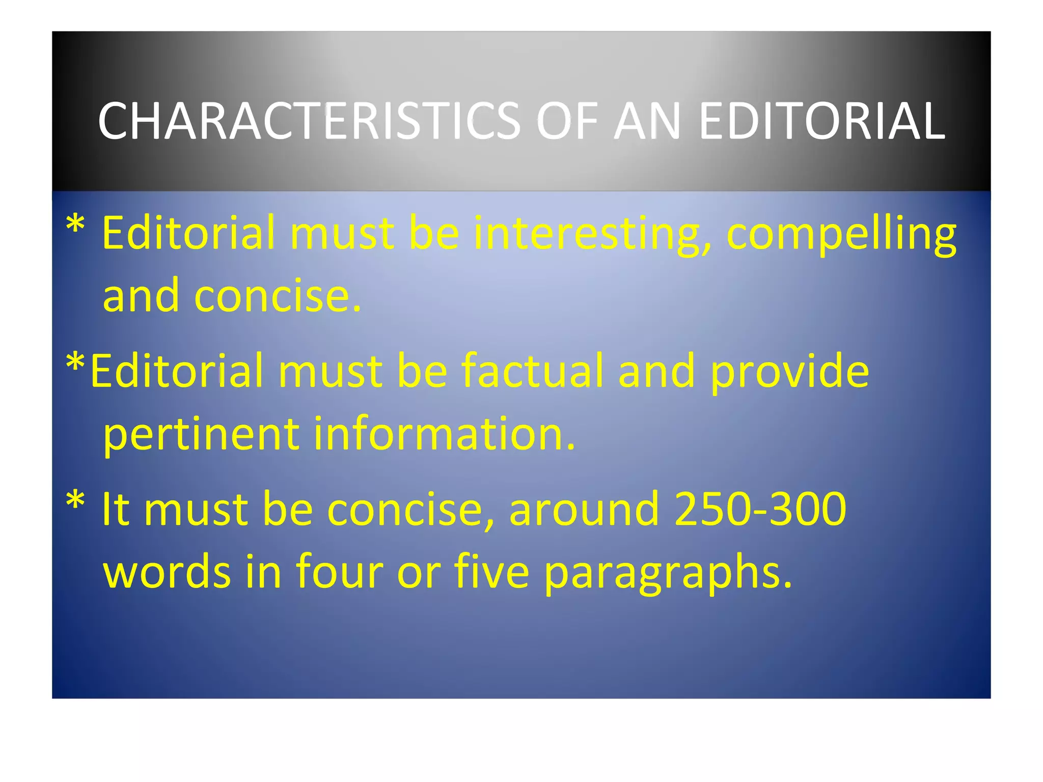 CHARACTERISTICS OF AN EDITORIAL
* Editorial must be interesting, compelling
  and concise.
*Editorial must be factual and provide
  pertinent information.
* It must be concise, around 250-300
  words in four or five paragraphs.
 