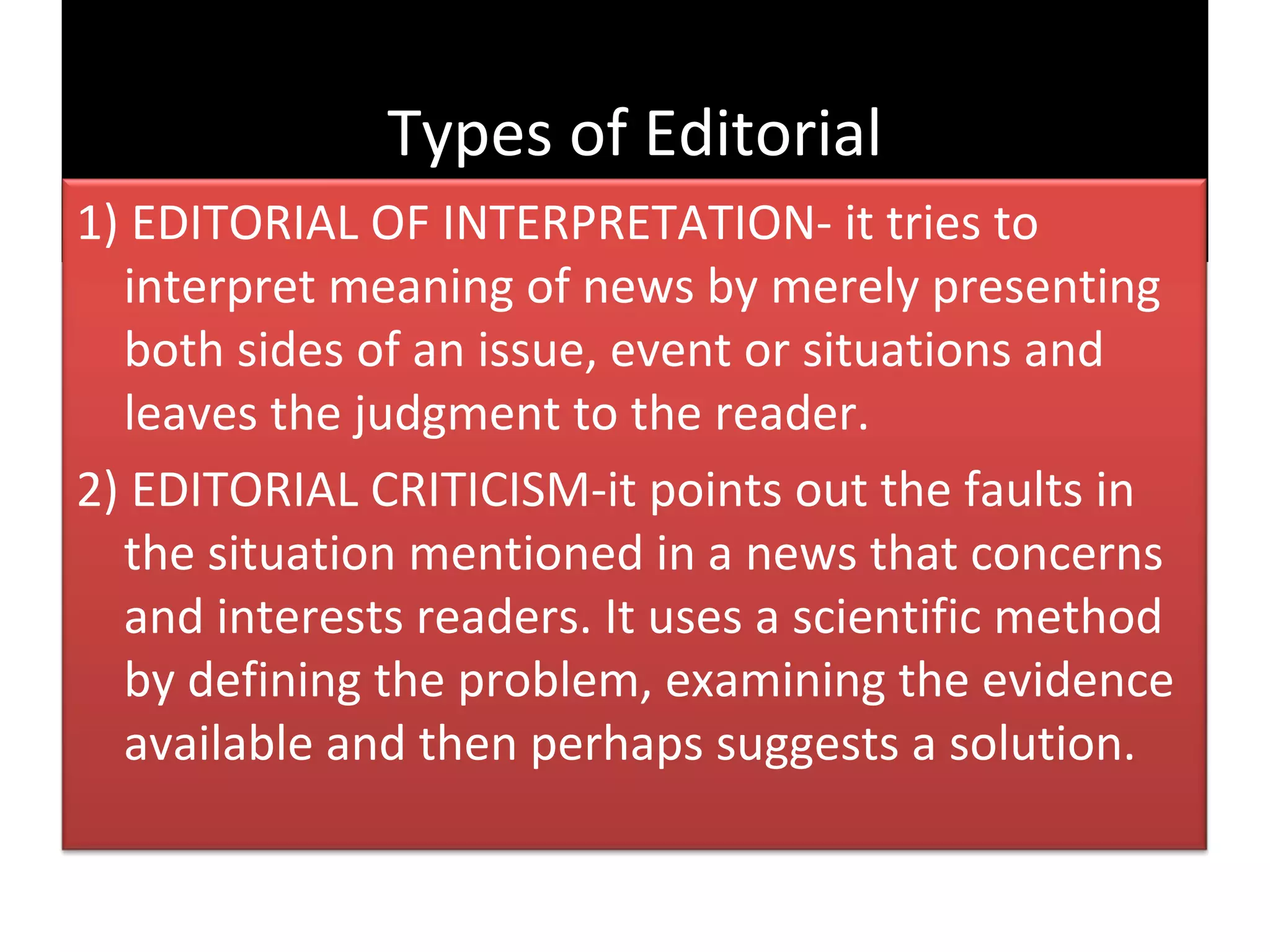 Types of Editorial
1) EDITORIAL OF INTERPRETATION- it tries to
  interpret meaning of news by merely presenting
  both sides of an issue, event or situations and
  leaves the judgment to the reader.
2) EDITORIAL CRITICISM-it points out the faults in
  the situation mentioned in a news that concerns
  and interests readers. It uses a scientific method
  by defining the problem, examining the evidence
  available and then perhaps suggests a solution.
 