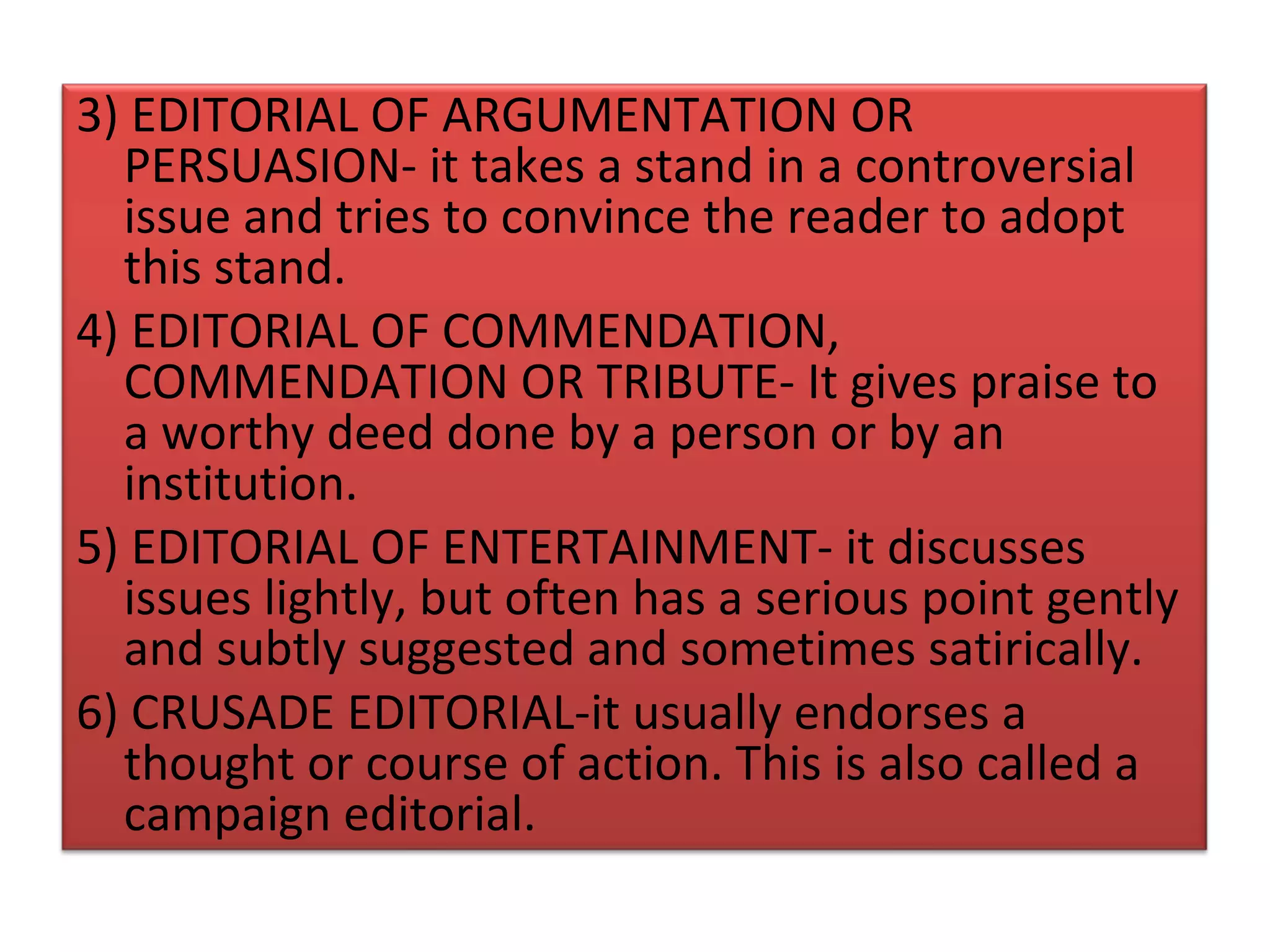 3) EDITORIAL OF ARGUMENTATION OR
  PERSUASION- it takes a stand in a controversial
  issue and tries to convince the reader to adopt
  this stand.
4) EDITORIAL OF COMMENDATION,
  COMMENDATION OR TRIBUTE- It gives praise to
  a worthy deed done by a person or by an
  institution.
5) EDITORIAL OF ENTERTAINMENT- it discusses
  issues lightly, but often has a serious point gently
  and subtly suggested and sometimes satirically.
6) CRUSADE EDITORIAL-it usually endorses a
  thought or course of action. This is also called a
  campaign editorial.
 