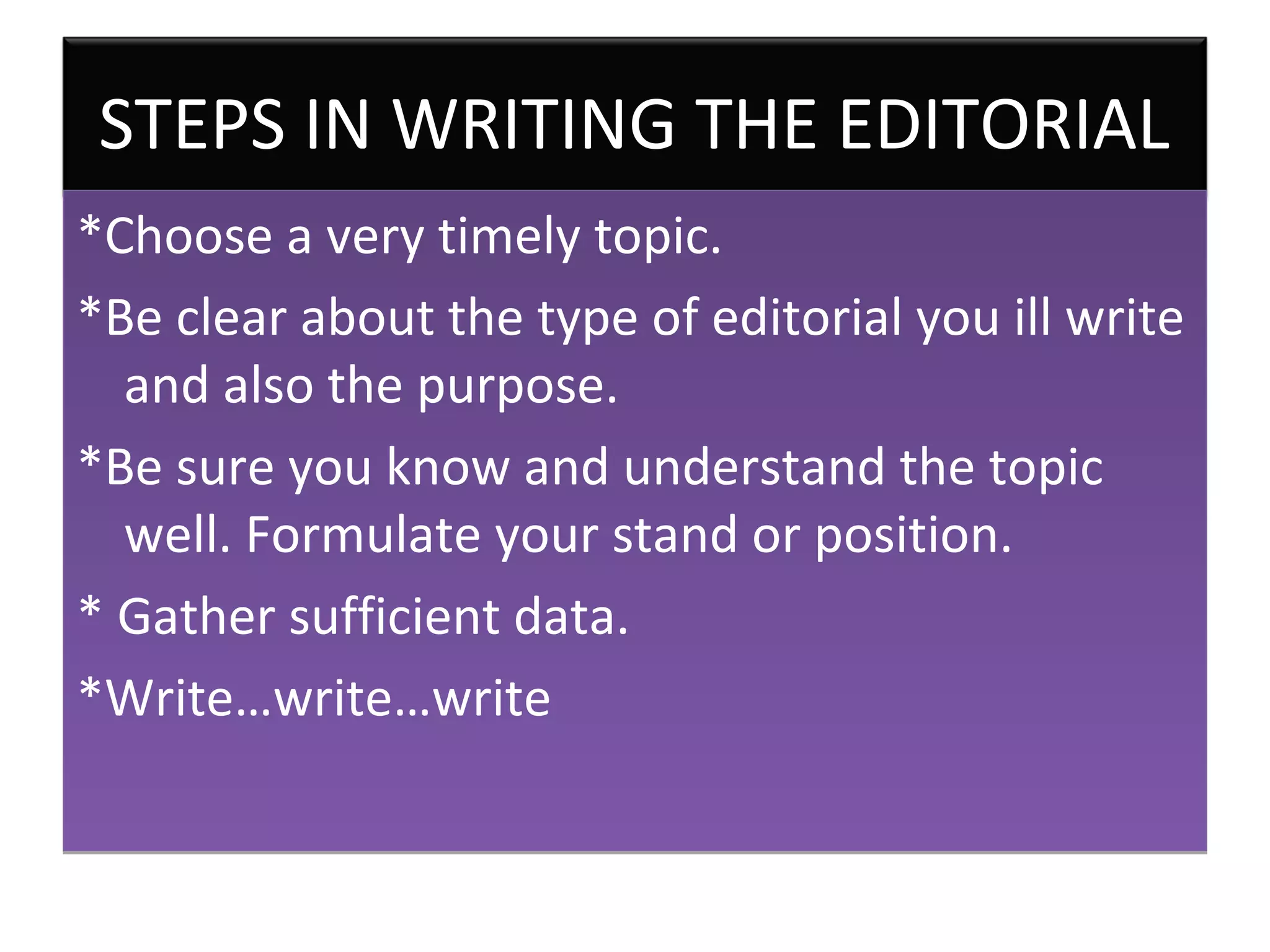 STEPS IN WRITING THE EDITORIAL
*Choose a very timely topic.
*Be clear about the type of editorial you ill write
  and also the purpose.
*Be sure you know and understand the topic
  well. Formulate your stand or position.
* Gather sufficient data.
*Write…write…write
 