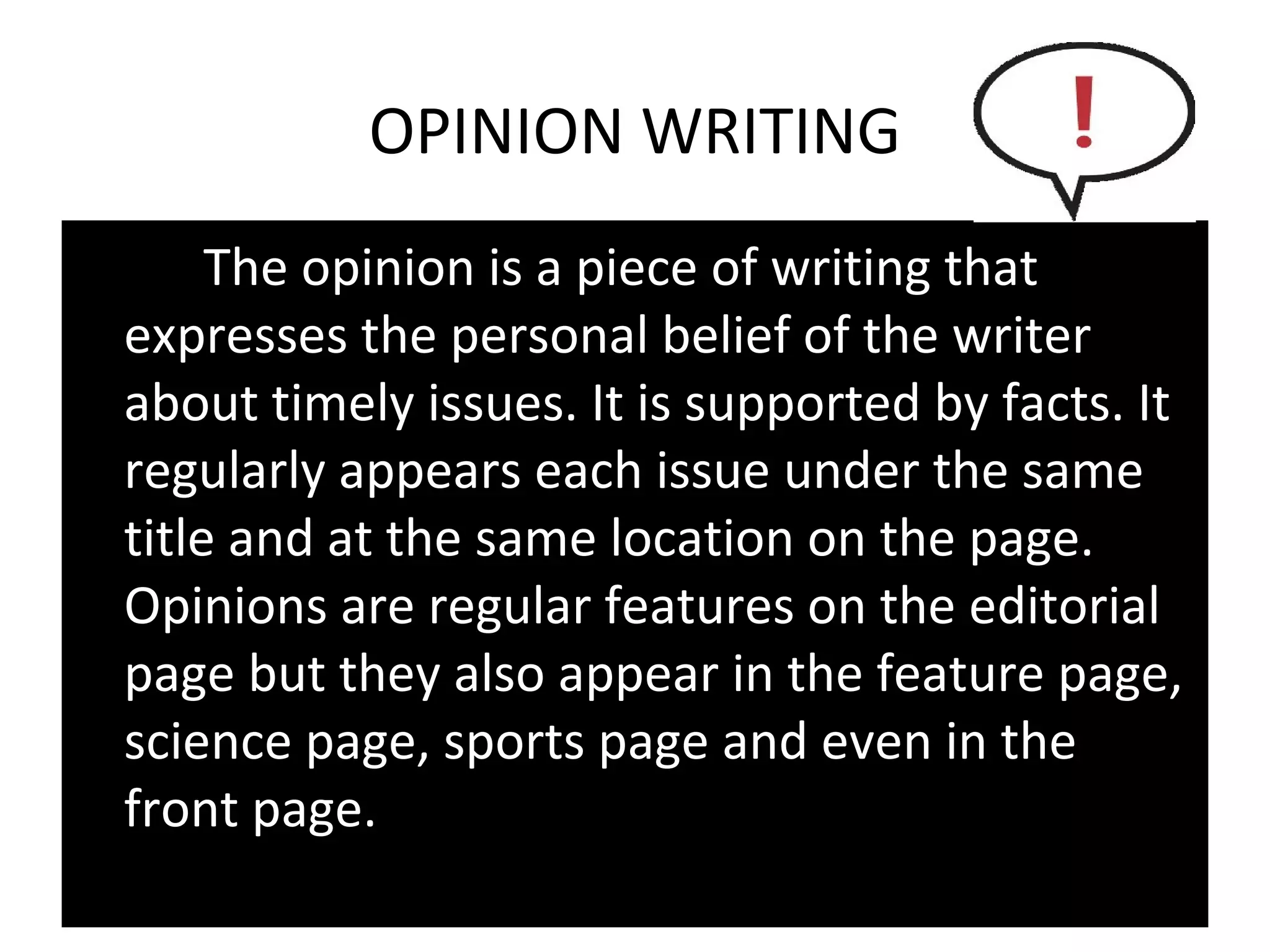 OPINION WRITING
     The opinion is a piece of writing that
expresses the personal belief of the writer
about timely issues. It is supported by facts. It
regularly appears each issue under the same
title and at the same location on the page.
Opinions are regular features on the editorial
page but they also appear in the feature page,
science page, sports page and even in the
front page.
 