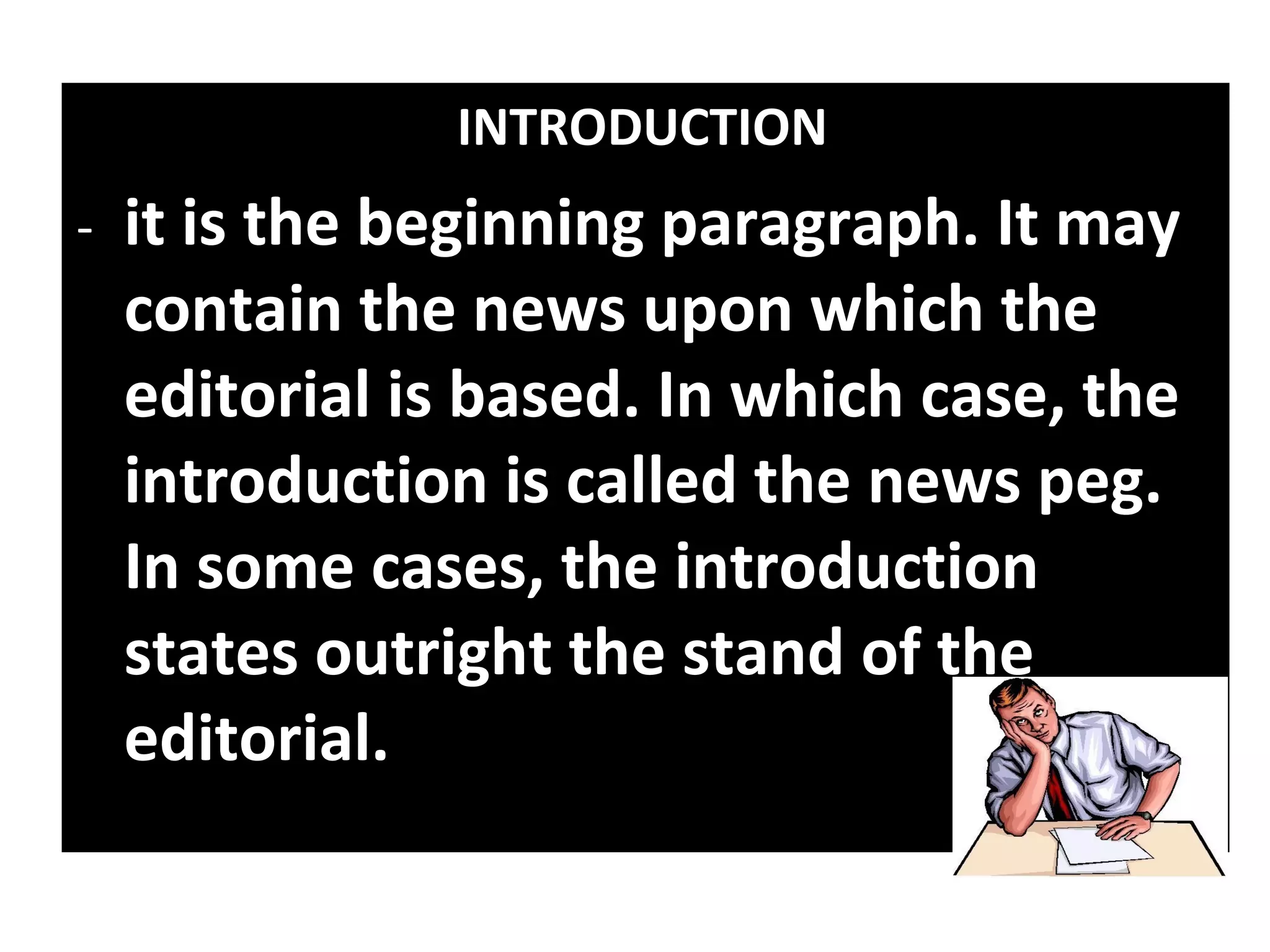 INTRODUCTION
-   it is the beginning paragraph. It may
    contain the news upon which the
    editorial is based. In which case, the
    introduction is called the news peg.
    In some cases, the introduction
    states outright the stand of the
    editorial.
 