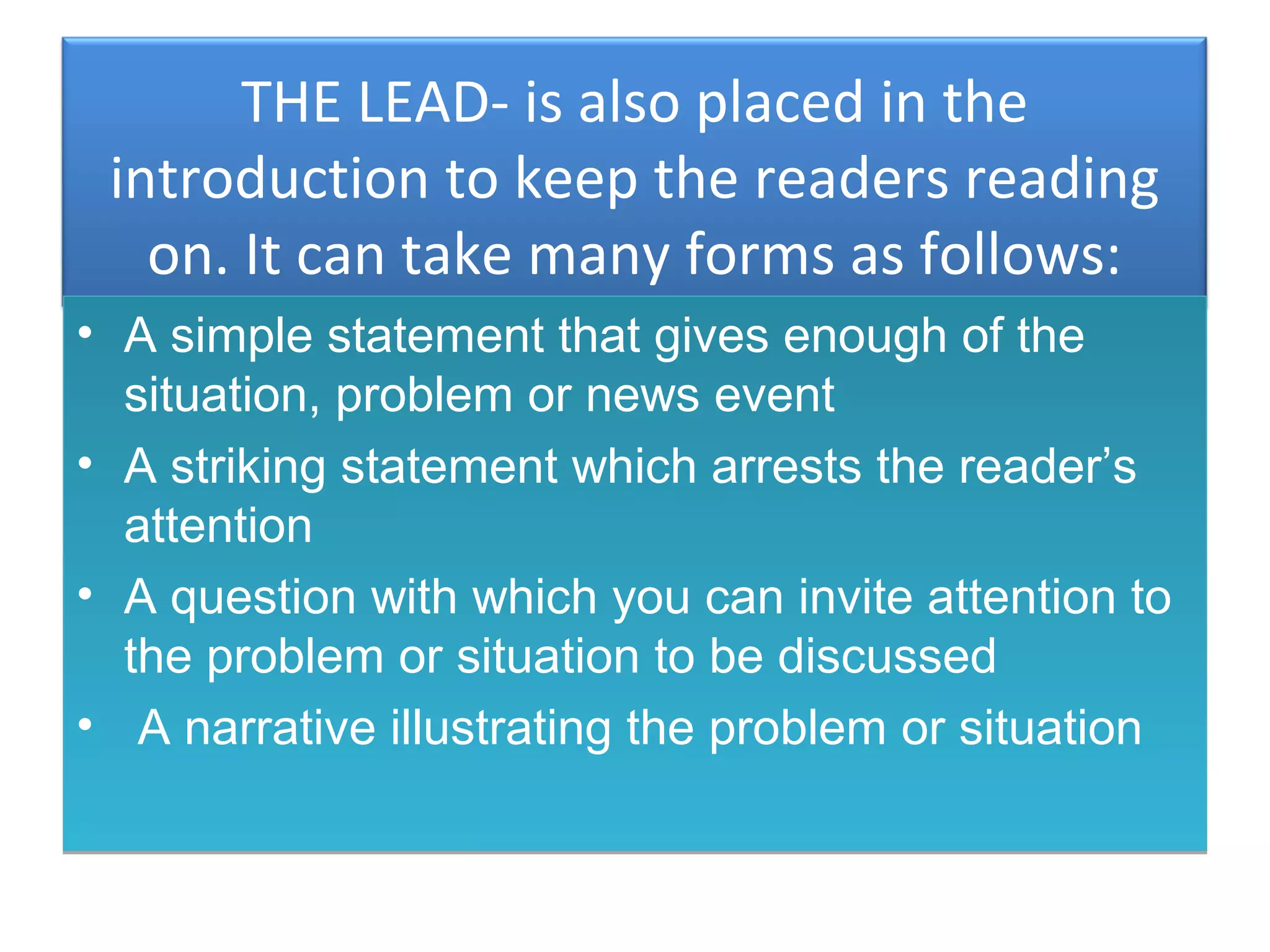 THE LEAD- is also placed in the
 introduction to keep the readers reading
   on. It can take many forms as follows:
• A simple statement that gives enough of the
  situation, problem or news event
• A striking statement which arrests the reader’s
  attention
• A question with which you can invite attention to
  the problem or situation to be discussed
• A narrative illustrating the problem or situation
 