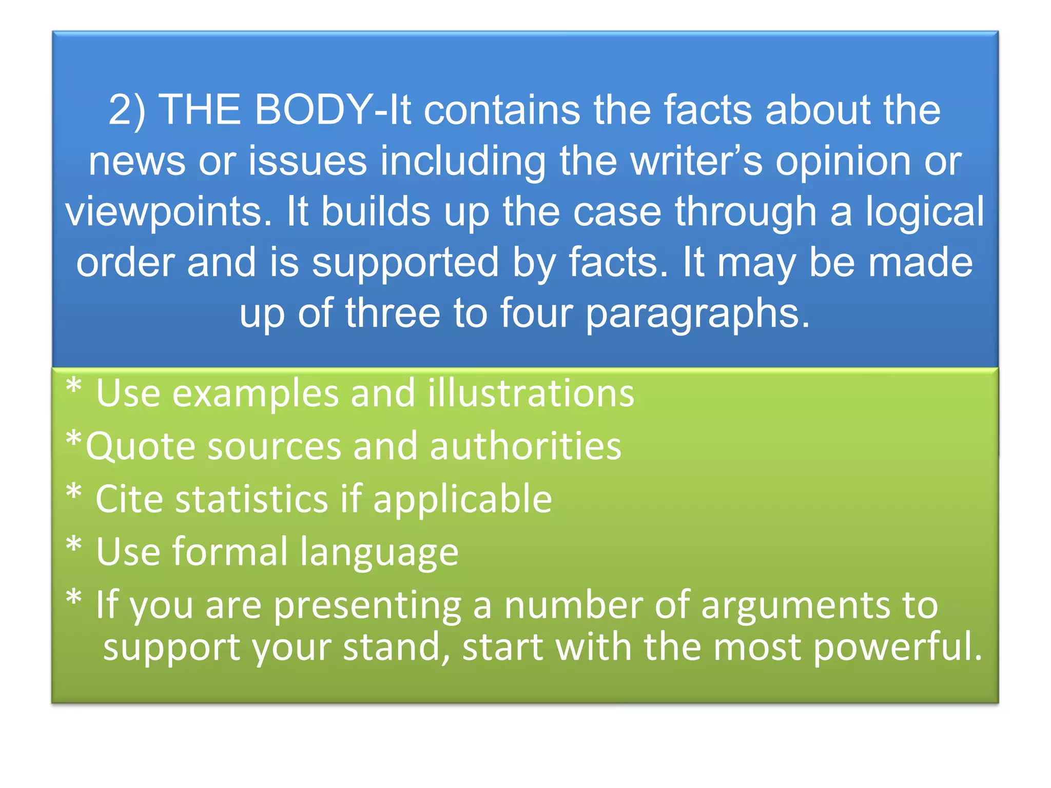 2) THE BODY-It contains the facts about the
  news or issues including the writer’s opinion or
viewpoints. It builds up the case through a logical
 order and is supported by facts. It may be made
         up of three to four paragraphs.
* Use examples and illustrations
*Quote sources and authorities
* Cite statistics if applicable
* Use formal language
* If you are presenting a number of arguments to
   support your stand, start with the most powerful.
 