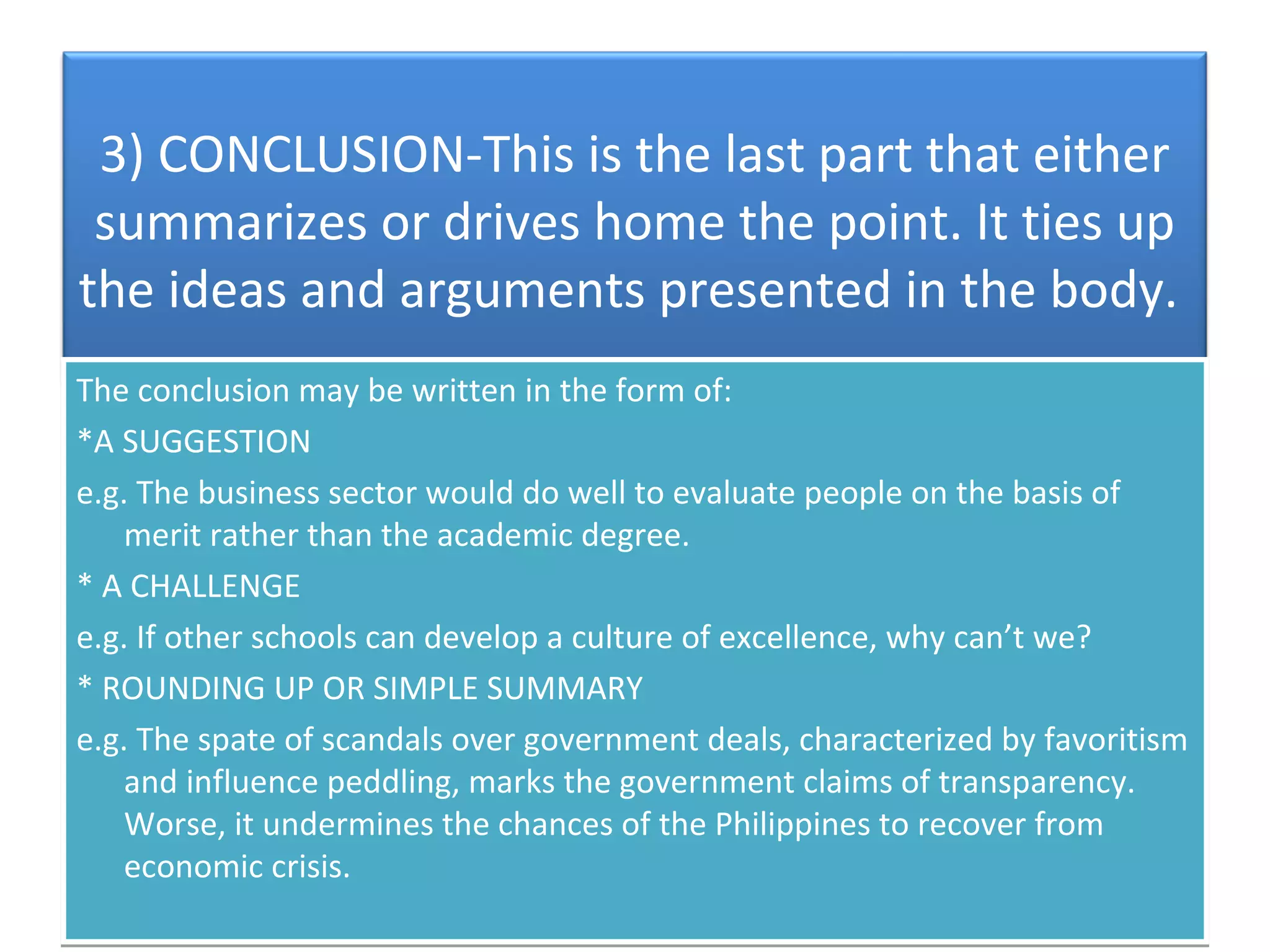 3) CONCLUSION-This is the last part that either
 summarizes or drives home the point. It ties up
the ideas and arguments presented in the body.
The conclusion may be written in the form of:
*A SUGGESTION
e.g. The business sector would do well to evaluate people on the basis of
    merit rather than the academic degree.
* A CHALLENGE
e.g. If other schools can develop a culture of excellence, why can’t we?
* ROUNDING UP OR SIMPLE SUMMARY
e.g. The spate of scandals over government deals, characterized by favoritism
    and influence peddling, marks the government claims of transparency.
    Worse, it undermines the chances of the Philippines to recover from
    economic crisis.
 