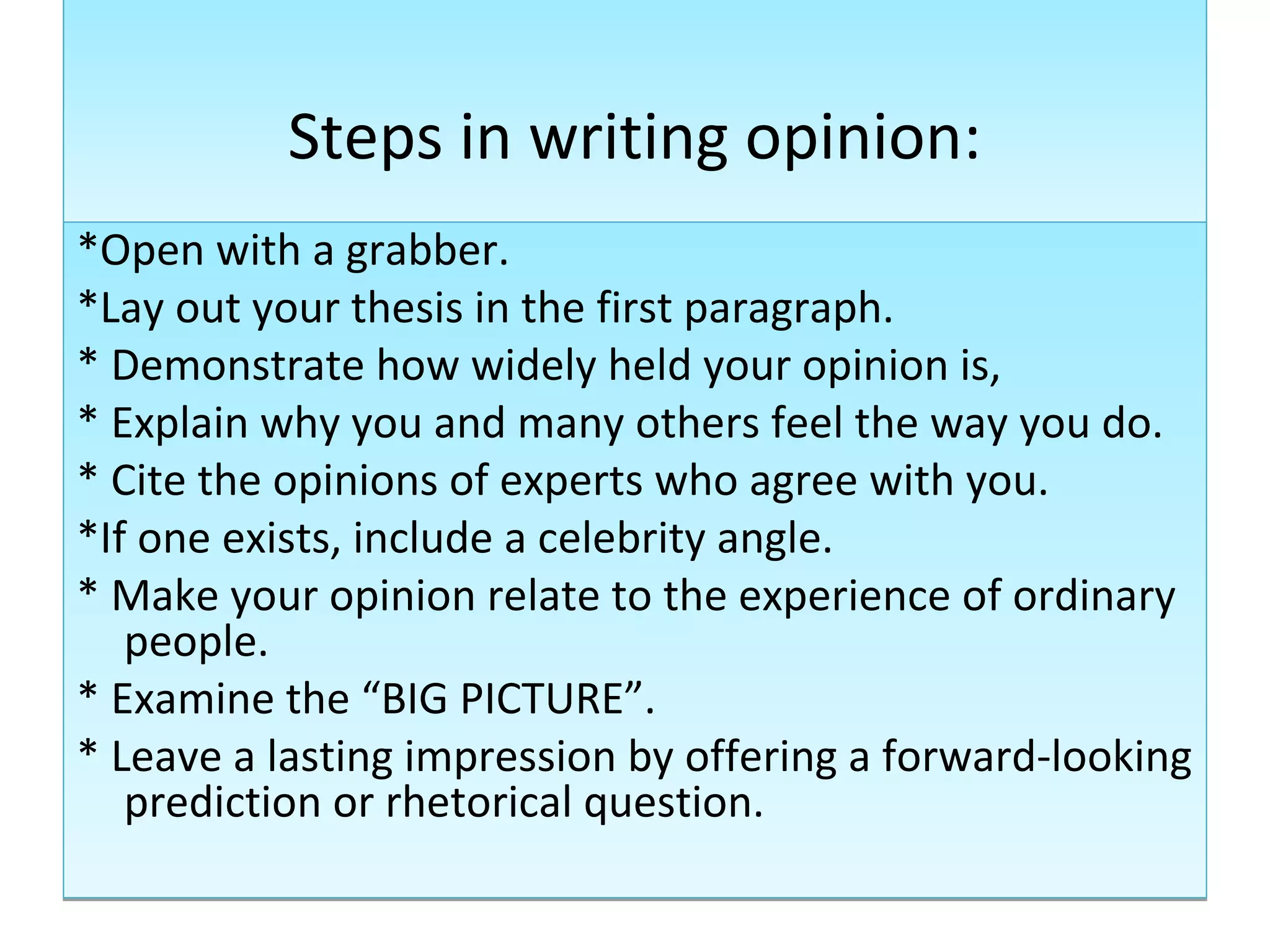 Steps in writing opinion:
*Open with a grabber.
*Lay out your thesis in the first paragraph.
* Demonstrate how widely held your opinion is,
* Explain why you and many others feel the way you do.
* Cite the opinions of experts who agree with you.
*If one exists, include a celebrity angle.
* Make your opinion relate to the experience of ordinary
   people.
* Examine the “BIG PICTURE”.
* Leave a lasting impression by offering a forward-looking
   prediction or rhetorical question.
 