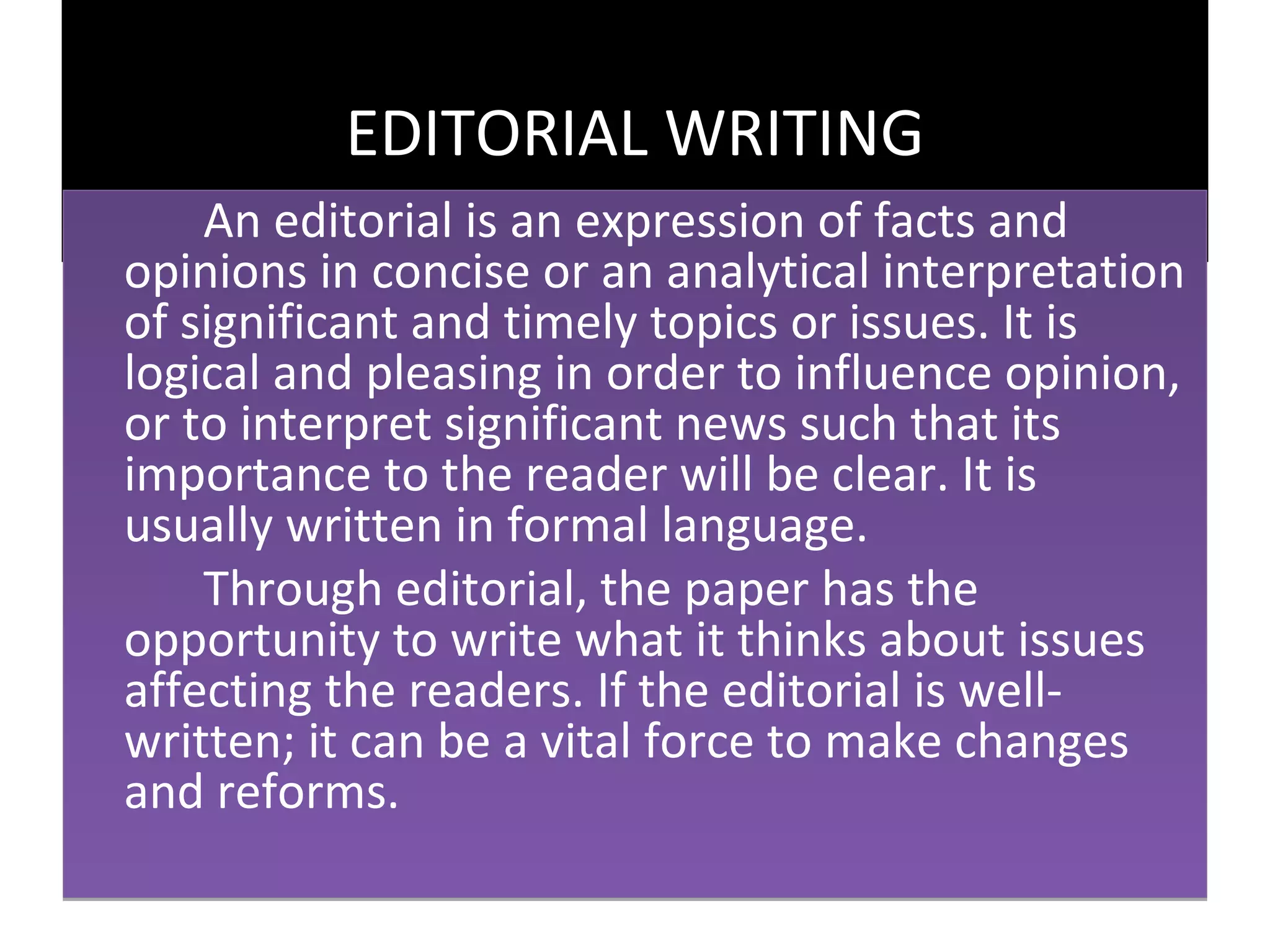 EDITORIAL WRITING
    An editorial is an expression of facts and
opinions in concise or an analytical interpretation
of significant and timely topics or issues. It is
logical and pleasing in order to influence opinion,
or to interpret significant news such that its
importance to the reader will be clear. It is
usually written in formal language.
    Through editorial, the paper has the
opportunity to write what it thinks about issues
affecting the readers. If the editorial is well-
written; it can be a vital force to make changes
and reforms.
 