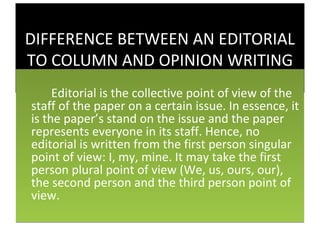 DIFFERENCE BETWEEN AN EDITORIAL
TO COLUMN AND OPINION WRITING
     Editorial is the collective point of view of the
staff of the paper on a certain issue. In essence, it
is the paper’s stand on the issue and the paper
represents everyone in its staff. Hence, no
editorial is written from the first person singular
point of view: I, my, mine. It may take the first
person plural point of view (We, us, ours, our),
the second person and the third person point of
view.
 