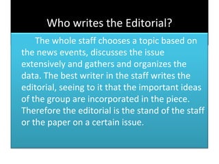 Who writes the Editorial?
    The whole staff chooses a topic based on
the news events, discusses the issue
extensively and gathers and organizes the
data. The best writer in the staff writes the
editorial, seeing to it that the important ideas
of the group are incorporated in the piece.
Therefore the editorial is the stand of the staff
or the paper on a certain issue.
 