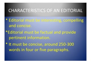 CHARACTERISTICS OF AN EDITORIAL
* Editorial must be interesting, compelling
  and concise.
*Editorial must be factual and provide
  pertinent information.
* It must be concise, around 250-300
  words in four or five paragraphs.
 