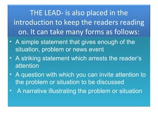 THE LEAD- is also placed in the
 introduction to keep the readers reading
   on. It can take many forms as follows:
• A simple statement that gives enough of the
  situation, problem or news event
• A striking statement which arrests the reader’s
  attention
• A question with which you can invite attention to
  the problem or situation to be discussed
• A narrative illustrating the problem or situation
 