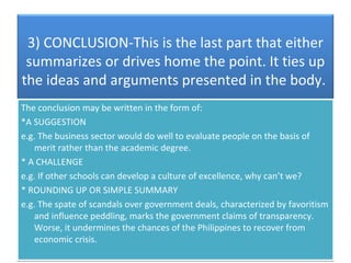3) CONCLUSION-This is the last part that either
 summarizes or drives home the point. It ties up
the ideas and arguments presented in the body.
The conclusion may be written in the form of:
*A SUGGESTION
e.g. The business sector would do well to evaluate people on the basis of
    merit rather than the academic degree.
* A CHALLENGE
e.g. If other schools can develop a culture of excellence, why can’t we?
* ROUNDING UP OR SIMPLE SUMMARY
e.g. The spate of scandals over government deals, characterized by favoritism
    and influence peddling, marks the government claims of transparency.
    Worse, it undermines the chances of the Philippines to recover from
    economic crisis.
 