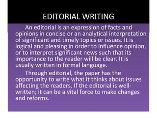 EDITORIAL WRITING
    An editorial is an expression of facts and
opinions in concise or an analytical interpretation
of significant and timely topics or issues. It is
logical and pleasing in order to influence opinion,
or to interpret significant news such that its
importance to the reader will be clear. It is
usually written in formal language.
    Through editorial, the paper has the
opportunity to write what it thinks about issues
affecting the readers. If the editorial is well-
written; it can be a vital force to make changes
and reforms.
 