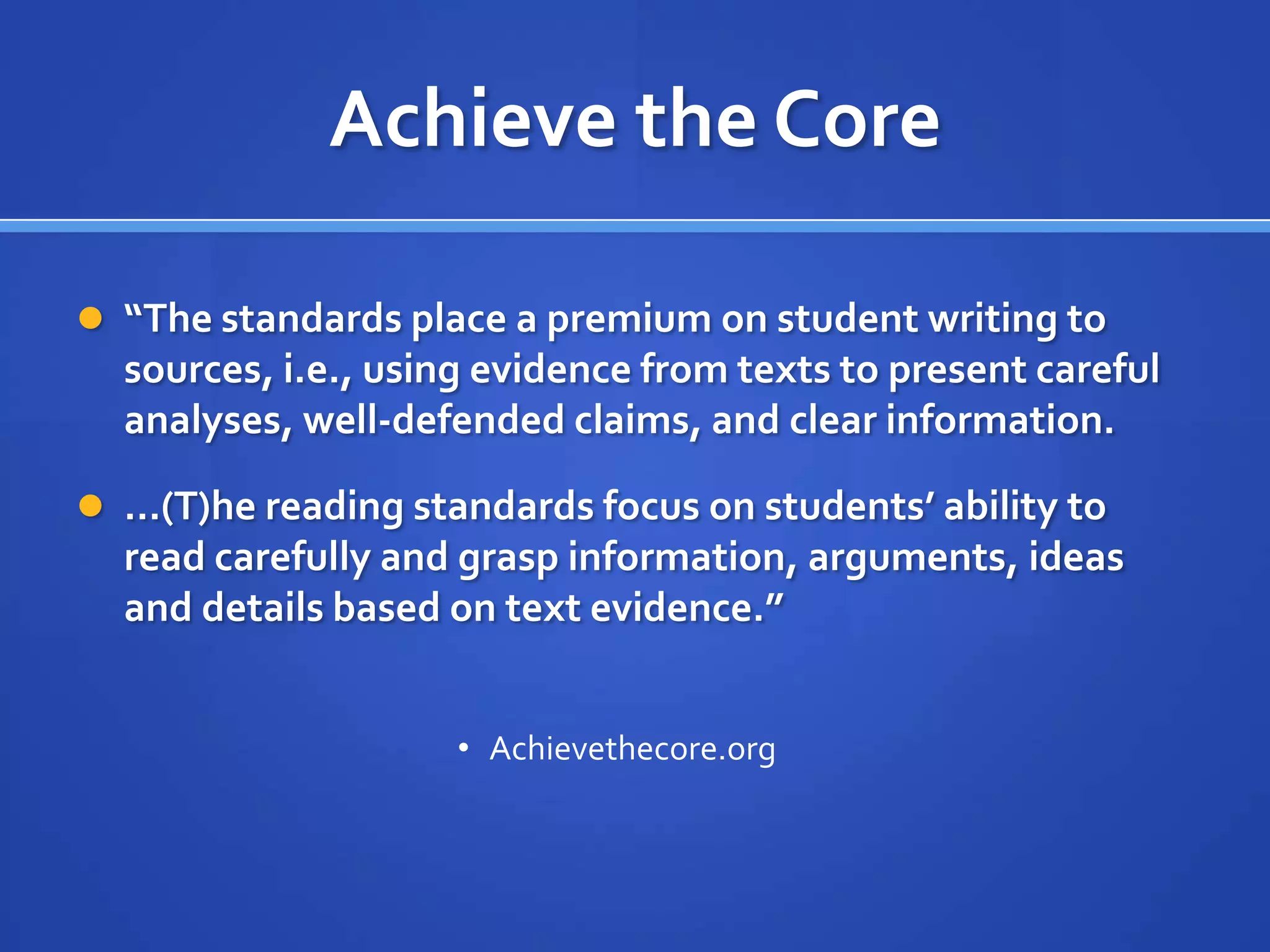 Achieve the Core
 “The standards place a premium on student writing to
sources, i.e., using evidence from texts to present careful
analyses, well-defended claims, and clear information.
 …(T)he reading standards focus on students’ ability to
read carefully and grasp information, arguments, ideas
and details based on text evidence.”
• Achievethecore.org
 