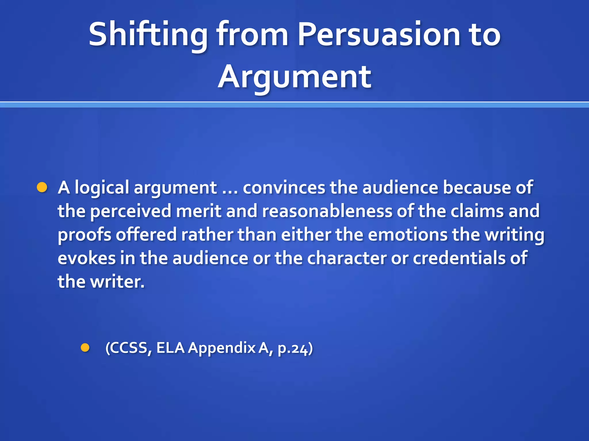 Shifting from Persuasion to
Argument
 A logical argument … convinces the audience because of
the perceived merit and reasonableness of the claims and
proofs offered rather than either the emotions the writing
evokes in the audience or the character or credentials of
the writer.
 (CCSS, ELA AppendixA, p.24)
 