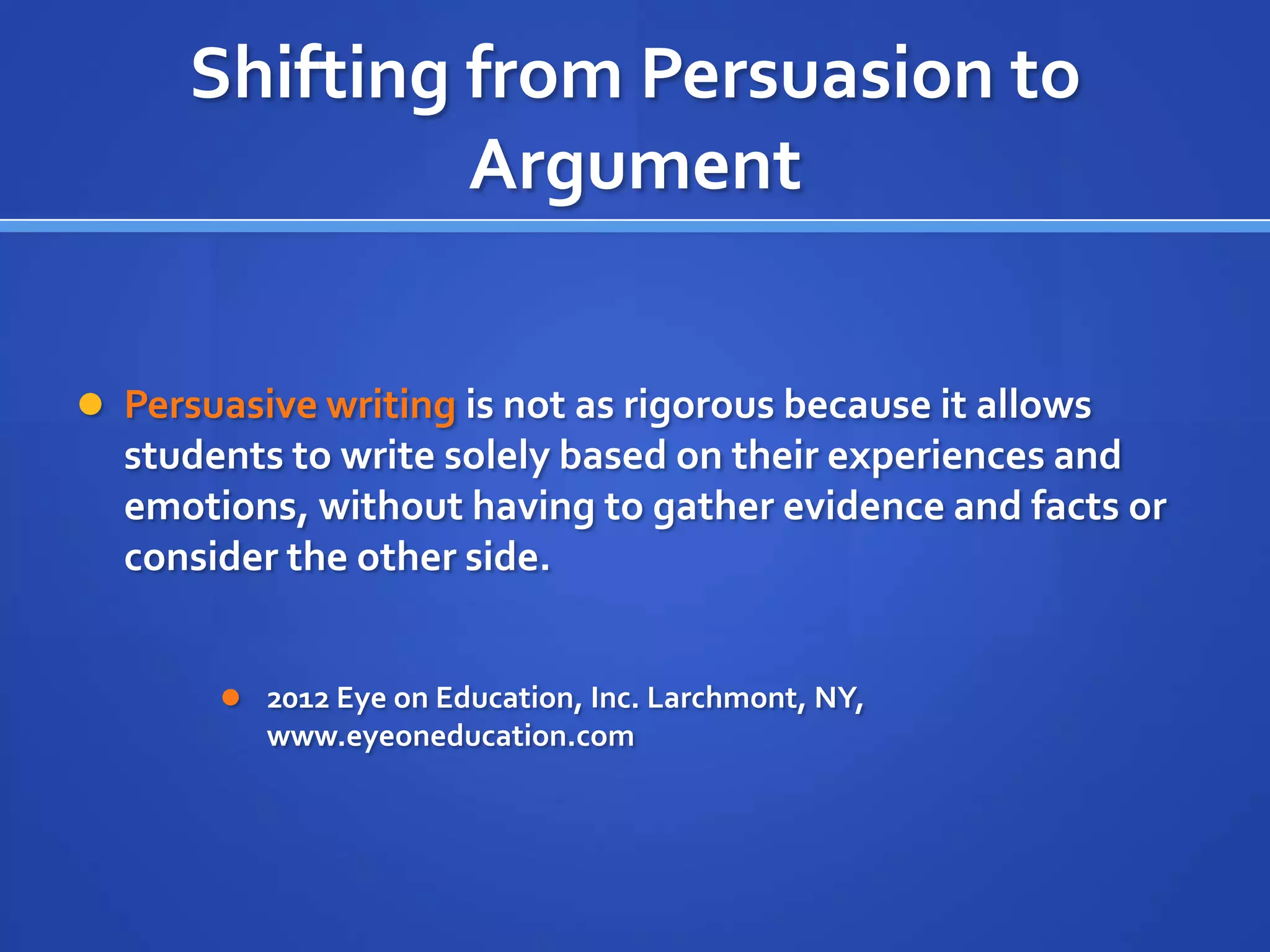 Shifting from Persuasion to
Argument
 Persuasive writing is not as rigorous because it allows
students to write solely based on their experiences and
emotions, without having to gather evidence and facts or
consider the other side.
 2012 Eye on Education, Inc. Larchmont, NY,
www.eyeoneducation.com
 