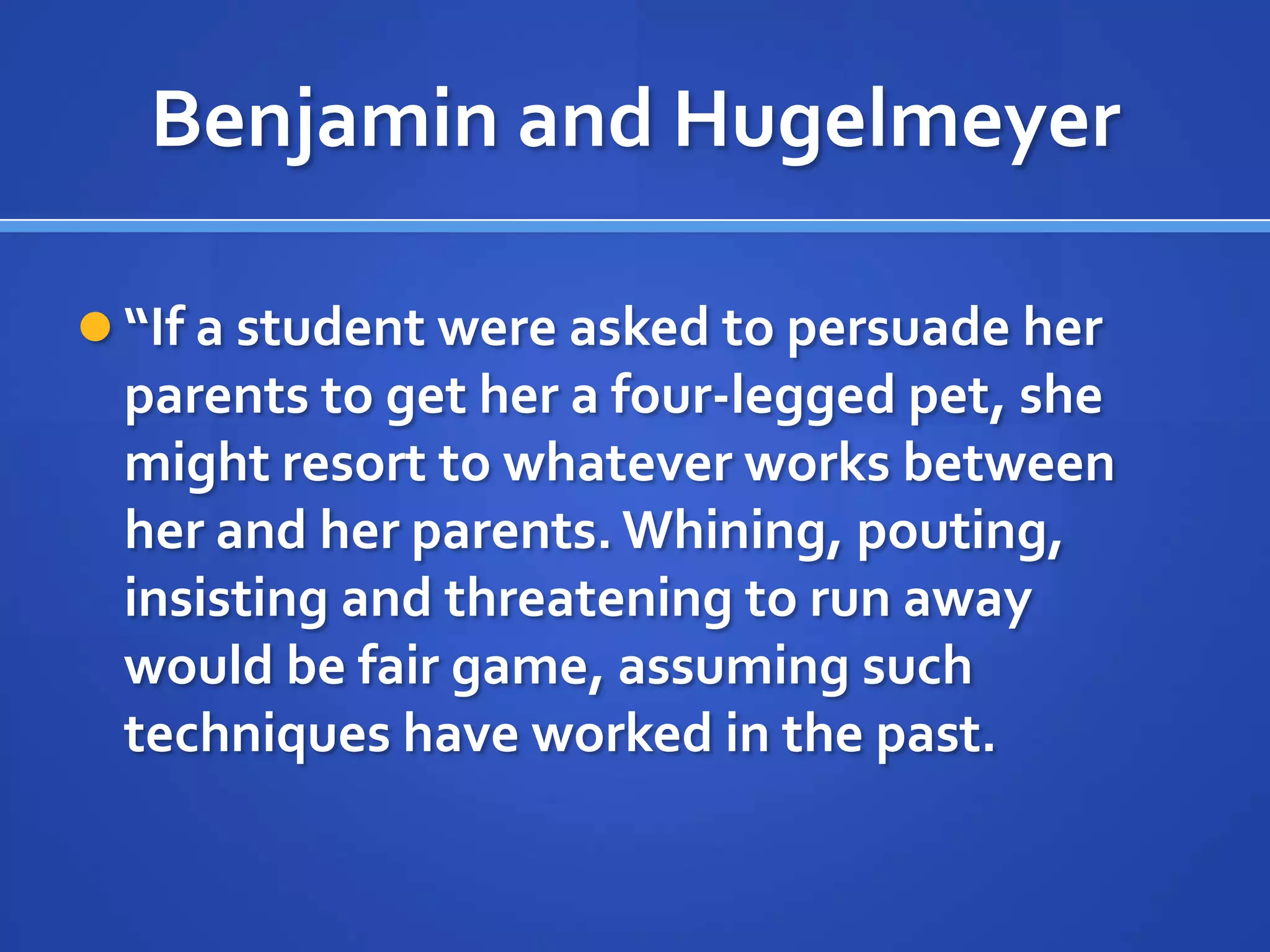 Benjamin and Hugelmeyer
 “If a student were asked to persuade her
parents to get her a four-legged pet, she
might resort to whatever works between
her and her parents. Whining, pouting,
insisting and threatening to run away
would be fair game, assuming such
techniques have worked in the past.
 