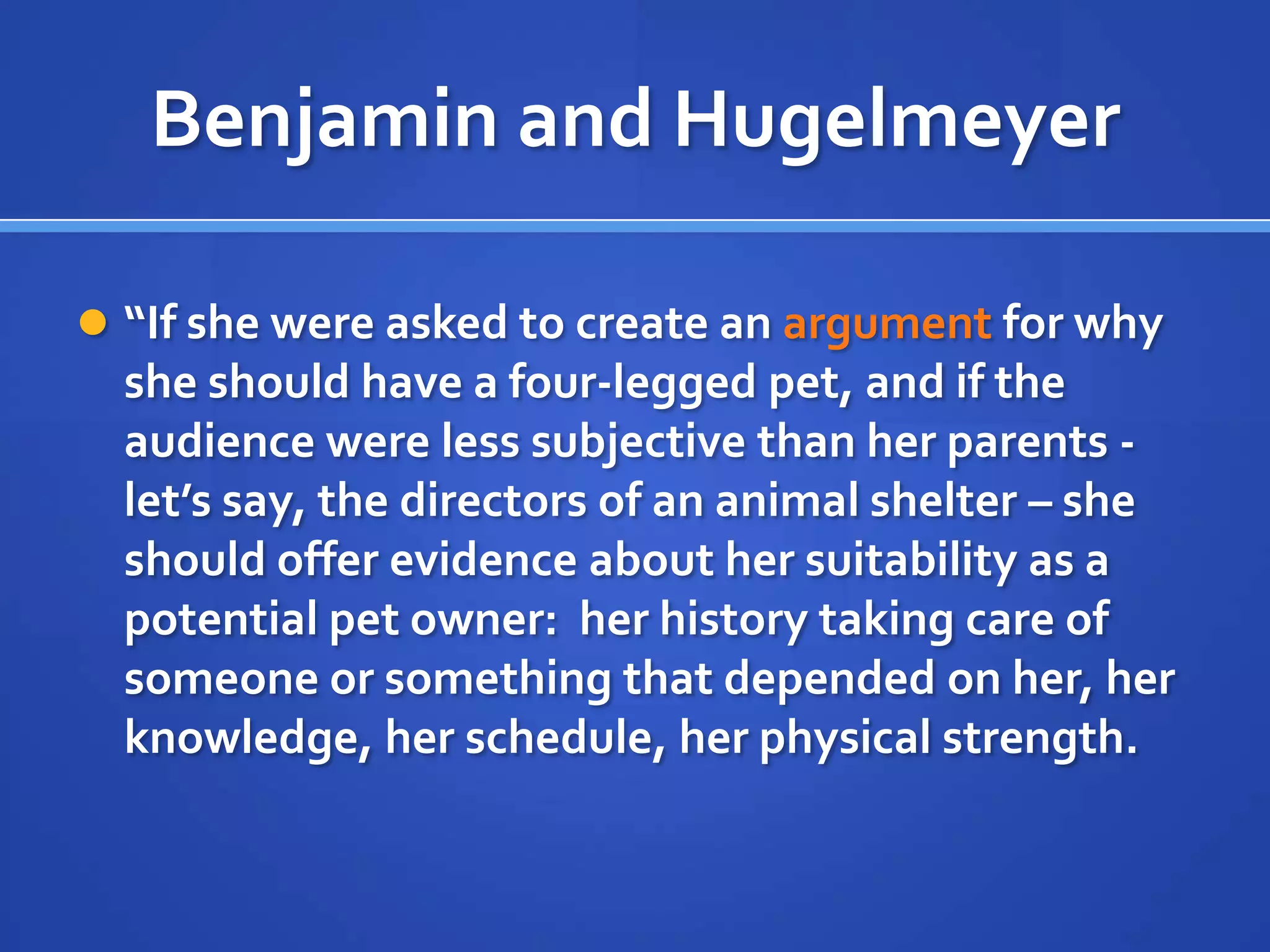 Benjamin and Hugelmeyer
 “If she were asked to create an argument for why
she should have a four-legged pet, and if the
audience were less subjective than her parents -
let’s say, the directors of an animal shelter – she
should offer evidence about her suitability as a
potential pet owner: her history taking care of
someone or something that depended on her, her
knowledge, her schedule, her physical strength.
 