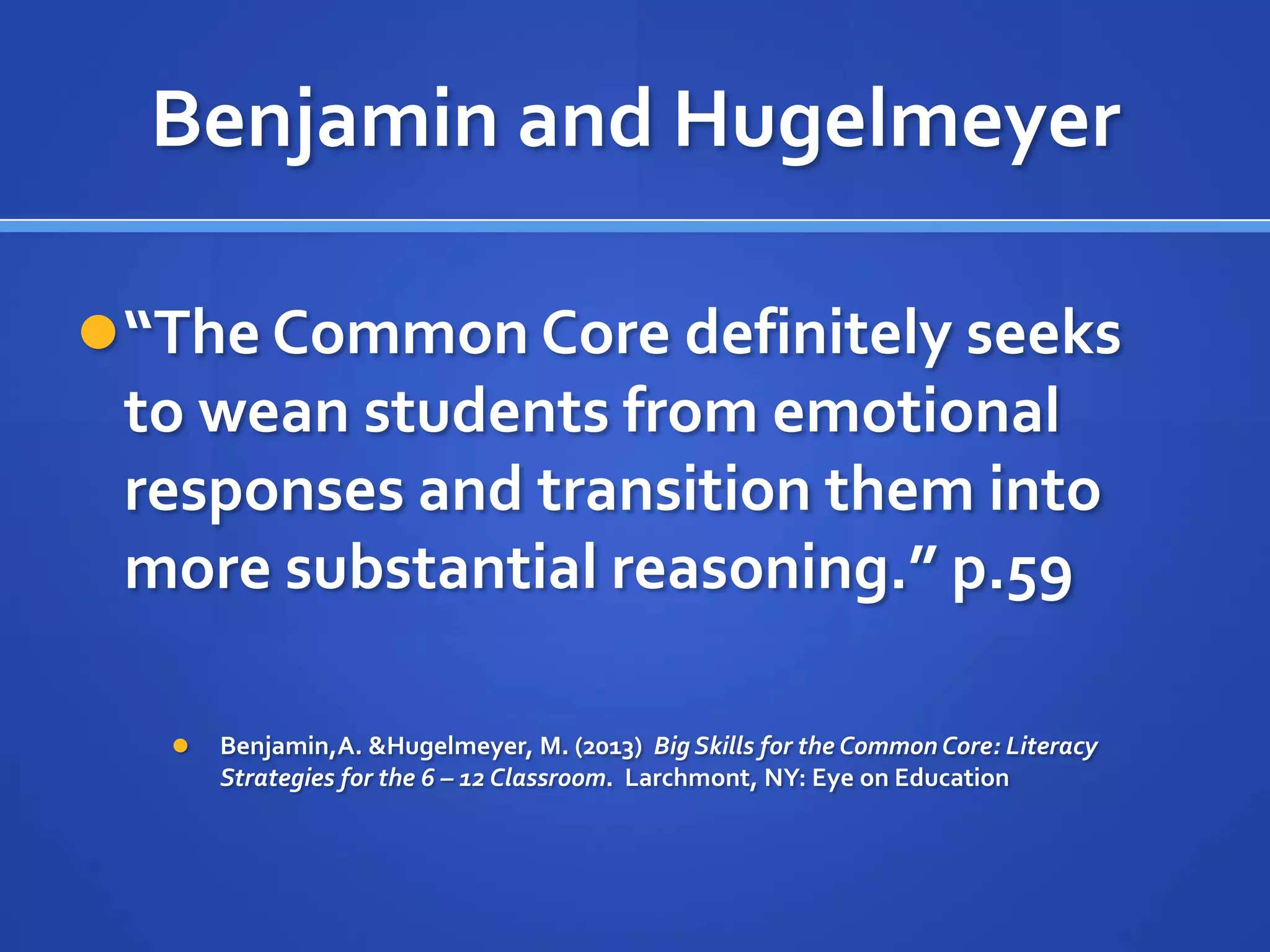 Benjamin and Hugelmeyer
“The Common Core definitely seeks
to wean students from emotional
responses and transition them into
more substantial reasoning.” p.59
 Benjamin,A. &Hugelmeyer, M. (2013) Big Skills for the Common Core: Literacy
Strategies for the 6 – 12 Classroom. Larchmont, NY: Eye on Education
 