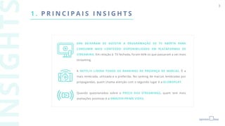 3
1 . P R I N C I P A I S I N S I G H T S
69% DEIXARAM DE ASSISTIR A PROGRAMAÇÃO DE TV ABERTA PARA
CONSUMIR MAIS CONTEÚDO DISPONIBILIZADO EM PLATAFORMAS DE
STREAMING. Em relação à TV fechada, foram 66% os que passaram a ver mais
streaming.
A NETFLIX LIDERA TODOS OS RANKINGS DE PRESENÇA DE MARCAS. É a
mais lembrada, utilizada e a preferida. No ranking de marcas lembradas por
propagandas, quem chama atenção com o segundo lugar é a GLOBOPLAY.
Quando questionados sobre o PREÇO DOS STREAMINGS, quem tem mais
avaliações positivas é a AMAZON PRIME VIDEO.
 