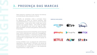 3 . PRESENÇA D AS M ARCAS
6
Nesta pesquisa, avaliamos 9 das maiores ferramentas
de streaming de vídeo presentes no Brasil.
A Netflix se consolidou como a principal marca
do segmento em todos os critérios avaliados. Não
surpreendentemente, a marca que é a cara do mercado
de streaming - e que serviu como molde para vários
serviços que surgiram depois - abre ampla vantagem
sobre as ferramentas que ficam em segundo lugar.
Abaixo da Netflix, na maioria dos gráficos, está a Amazon
Prime Video.
Um destaque interessante é a GloboPlay, que é a segunda
maior marca lembrada por comerciais e propagandas.
Originalmente brasileiro, o streaming do grupo Globo
surgiu e cresceu bastante no mercado nos últimos anos,
consolidando a programação dos canais do grupo no
streaming.
Curioso também é que, na pergunta de conhecimento
espontâneo, 23% associam o YouTube a um serviço de
streaming de vídeo - ainda que a ferramenta funcione
principalmente no modelo gratuito e seja equiparada
frequentemente a redes sociais.
MARCAS AVALIADAS
 