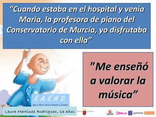 ““Cuando estaba en el hospital y veníaCuando estaba en el hospital y venía
María, la profesora de piano delMaría, la profesora de piano del
Conservatorio de Murcia, yo disfrutabaConservatorio de Murcia, yo disfrutaba
con ella”con ella”
  
  ””Me enseñóMe enseñó
a valorar laa valorar la
música”música” 
 
Laura Martínez Rodríguez, 13 años
 