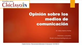 Opinión sobre los
medios de
comunicación
Dr. Mirko Merino Núñez
Informes y consultas:
Email: chiclayoineirl@gmail.com
Creative Commons - Reconocimiento-NoDerivados 4.0 Internacional - CC BY-ND 4.0
 