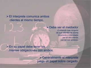 El interprete comunica ambos
clientes al mismo tiempo.
Debe ser el mediador
(Cuidando que ninguno
de sus clientes se sienta
incomodo o intimidado
por el otro siendo
parcial con ambos).
En su papel debe tener las
mismas obligaciones con ambos.
Generalmente el interprete
juega un papel sobre cargado.
 