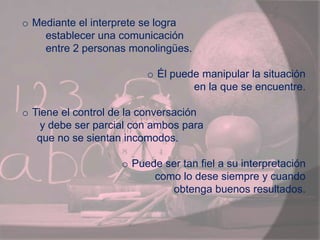 o Mediante el interprete se logra
establecer una comunicación
entre 2 personas monolingües.
o Él puede manipular la situación
en la que se encuentre.
o Tiene el control de la conversación
y debe ser parcial con ambos para
que no se sientan incomodos.
o Puede ser tan fiel a su interpretación
como lo dese siempre y cuando
obtenga buenos resultados.
 