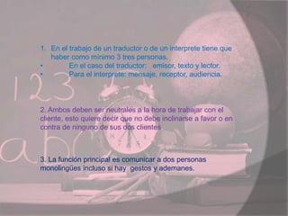 1. En el trabajo de un traductor o de un interprete tiene que
haber como mínimo 3 tres personas.
• En el caso del traductor: emisor, texto y lector.
• Para el interprete: mensaje, receptor, audiencia.
2. Ambos deben ser neutrales a la hora de trabajar con el
cliente, esto quiere decir que no debe inclinarse a favor o en
contra de ninguno de sus dos clientes.
3. La función principal es comunicar a dos personas
monolingües incluso si hay gestos y ademanes.
 