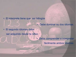 • El interprete tiene que ser bilingüe
• Debe dominar su dos idiomas.
• El segundo idiomas debe
ser adquirido desde la niñez.
• Debe comprender e interpretar
fácilmente ambos idiomas.
 