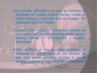 La primera dificultad a la que se enfrenta el
interprete es cuando ambos clientes hablan al
mismo tiempo, y entonces este es incapaz de
interpretar todo con fluidez.
Cuando una interacción con ambos clientes es
muy larga o por mucho tiempo le puede causar
tención mental en el interprete y fatigarlo
fácilmente.
Otro conflicto al que se debe enfrentar el
interprete es con el habla de sus clientes ya
que esta puede contener muchas o pocas
pausas y esto hace mas difícil su comprensión.
 