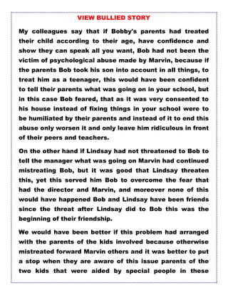 VIEW BULLIED STORY
My colleagues say that if Bobby's parents had treated
their child according to their age, have confidence and
show they can speak all you want, Bob had not been the
victim of psychological abuse made by Marvin, because if
the parents Bob took his son into account in all things, to
treat him as a teenager, this would have been confident
to tell their parents what was going on in your school, but
in this case Bob feared, that as it was very consented to
his house instead of fixing things in your school were to
be humiliated by their parents and instead of it to end this
abuse only worsen it and only leave him ridiculous in front
of their peers and teachers.
On the other hand if Lindsay had not threatened to Bob to
tell the manager what was going on Marvin had continued
mistreating Bob, but it was good that Lindsay threaten
this, yet this served him Bob to overcome the fear that
had the director and Marvin, and moreover none of this
would have happened Bob and Lindsay have been friends
since the threat after Lindsay did to Bob this was the
beginning of their friendship.
We would have been better if this problem had arranged
with the parents of the kids involved because otherwise
mistreated forward Marvin others and it was better to put
a stop when they are aware of this issue parents of the
two kids that were aided by special people in these
 
