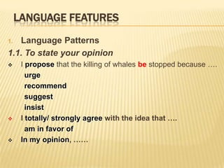 LANGUAGE FEATURES
1. Language Patterns
1.1. To state your opinion
     I propose that the killing of whales be stopped because ….
        urge
        recommend
        suggest
        insist
     I totally/ strongly agree with the idea that ….
        am in favor of
     In my opinion, ……
 
