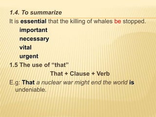 1.4. To summarize
It is essential that the killing of whales be stopped.
     important
     necessary
     vital
     urgent
1.5 The use of “that”
                 That + Clause + Verb
E.g: That a nuclear war might end the world is
    undeniable.
 