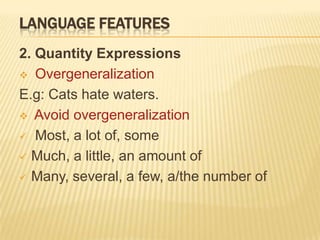 LANGUAGE FEATURES
2. Quantity Expressions
 Overgeneralization

E.g: Cats hate waters.
 Avoid overgeneralization

 Most, a lot of, some

 Much, a little, an amount of

 Many, several, a few, a/the number of
 