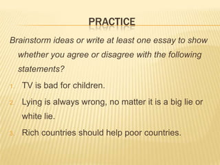 PRACTICE
Brainstorm ideas or write at least one essay to show
     whether you agree or disagree with the following
     statements?
1.    TV is bad for children.
2.    Lying is always wrong, no matter it is a big lie or
      white lie.
3.    Rich countries should help poor countries.
 