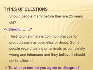 TYPES OF QUESTIONS
1.   Should people marry before they are 25 years
     old?
-> Should …….?
2.   Testing on animals is common practice for
     products such as cosmetics or drugs. Some
     people regard testing on animals as completely
     wrong and inhumane and they believe it should
     not be allowed.
-> To what extent do you agree or disagree?
 