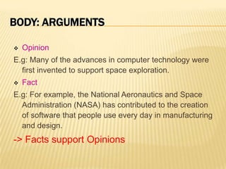 BODY: ARGUMENTS

   Opinion
E.g: Many of the advances in computer technology were
  first invented to support space exploration.
   Fact
E.g: For example, the National Aeronautics and Space
  Administration (NASA) has contributed to the creation
  of software that people use every day in manufacturing
  and design.
-> Facts support Opinions
 