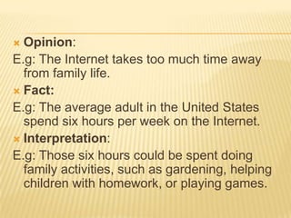  Opinion:
E.g: The Internet takes too much time away
  from family life.
 Fact:
E.g: The average adult in the United States
  spend six hours per week on the Internet.
 Interpretation:
E.g: Those six hours could be spent doing
  family activities, such as gardening, helping
  children with homework, or playing games.
 