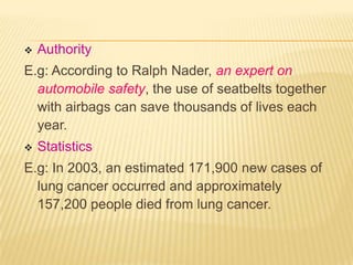    Authority
E.g: According to Ralph Nader, an expert on
  automobile safety, the use of seatbelts together
  with airbags can save thousands of lives each
  year.
   Statistics
E.g: In 2003, an estimated 171,900 new cases of
  lung cancer occurred and approximately
  157,200 people died from lung cancer.
 