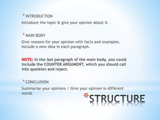 *
*INTRODUCTION
Introduce the topic & give your opinion about it.
*MAIN BODY
Give reasons for your opinion with facts and examples.
Include a new idea in each paragraph.
NOTE: In the last paragraph of the main body, you could
include the COUNTER ARGUMENT, which you should call
into question and reject.
*CONCLUSION
Summarise your opinions / Give your opinion in different
words
 