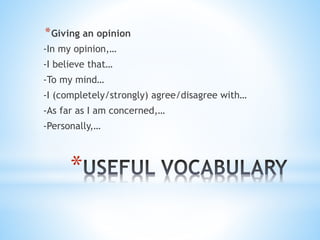*
*Giving an opinion
-In my opinion,…
-I believe that…
-To my mind…
-I (completely/strongly) agree/disagree with…
-As far as I am concerned,…
-Personally,…
 