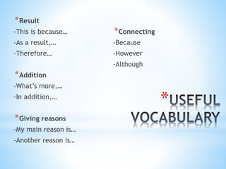 *Result
-This is because…
-As a result,…
-Therefore…
*Addition
-What’s more,…
-In addition,…
*Giving reasons
-My main reason is…
-Another reason is…
*Connecting
-Because
-However
-Although
*
 